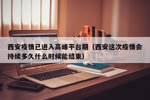 西安疫情已进入高峰平台期（西安这次疫情会持续多久什么时候能结束）