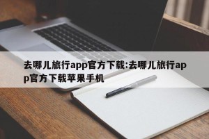 去哪儿旅行app官方下载:去哪儿旅行app官方下载苹果手机