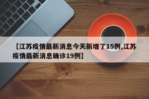 【江苏疫情最新消息今天新增了15例,江苏疫情最新消息确诊19例】