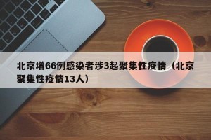北京增66例感染者涉3起聚集性疫情（北京聚集性疫情13人）