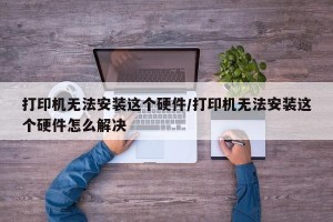 打印机无法安装这个硬件/打印机无法安装这个硬件怎么解决