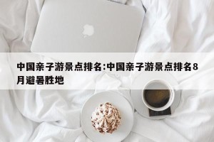 中国亲子游景点排名:中国亲子游景点排名8月避暑胜地