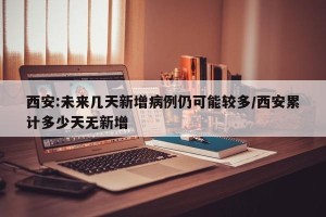 西安:未来几天新增病例仍可能较多/西安累计多少天无新增