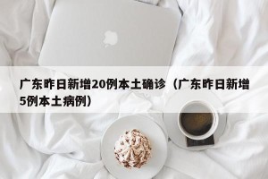 广东昨日新增20例本土确诊（广东昨日新增5例本土病例）