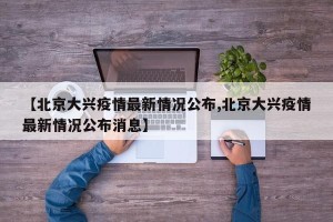 【北京大兴疫情最新情况公布,北京大兴疫情最新情况公布消息】