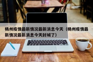 杨州疫情最新情况最新消息今天（杨州疫情最新情况最新消息今天封城了）