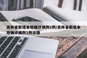 吉林省新增本地确诊病例2例/吉林省新增本地确诊病例2例详情