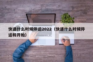 快递什么时候停运2022（快递什么时候停运和开始）
