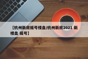 【杭州新房摇号楼盘/杭州新房2021 新楼盘 摇号】