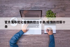 官方发布优化疫情防控二十条/疫情防控新十条