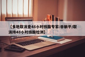 【多地取消查48小时核酸专家:非躺平/取消持48小时核酸检测】