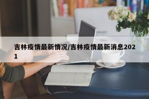 吉林疫情最新情况/吉林疫情最新消息2021