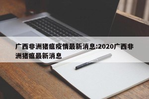 广西非洲猪瘟疫情最新消息:2020广西非洲猪瘟最新消息