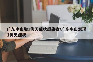 广东中山增1例无症状感染者/广东中山发现1例无症状