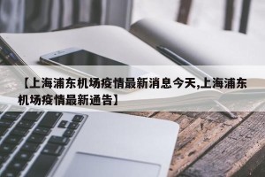 【上海浦东机场疫情最新消息今天,上海浦东机场疫情最新通告】