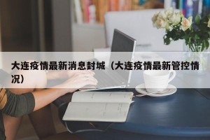 大连疫情最新消息封城（大连疫情最新管控情况）