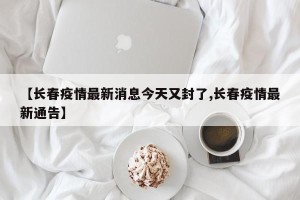 【长春疫情最新消息今天又封了,长春疫情最新通告】