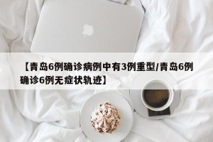 【青岛6例确诊病例中有3例重型/青岛6例确诊6例无症状轨迹】