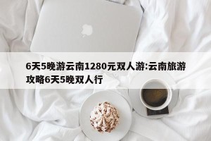 6天5晚游云南1280元双人游:云南旅游攻略6天5晚双人行