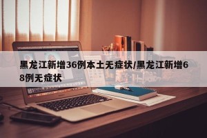 黑龙江新增36例本土无症状/黑龙江新增68例无症状