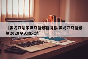 【黑龙江哈尔滨疫情最新消息,黑龙江疫情最新2020今天哈尔滨】