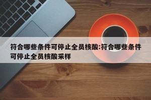 符合哪些条件可停止全员核酸:符合哪些条件可停止全员核酸采样