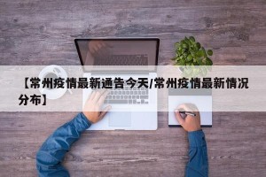【常州疫情最新通告今天/常州疫情最新情况分布】