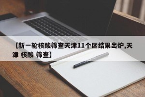 【新一轮核酸筛查天津11个区结果出炉,天津 核酸 筛查】