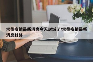 常德疫情最新消息今天封城了/常德疫情最新消息封路