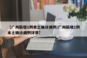 【广州新增1例本土确诊病例/广州新增1例本土确诊病例详情】
