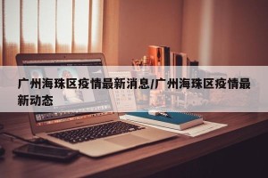 广州海珠区疫情最新消息/广州海珠区疫情最新动态