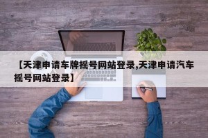 【天津申请车牌摇号网站登录,天津申请汽车摇号网站登录】