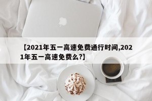 【2021年五一高速免费通行时间,2021年五一高速免费么?】