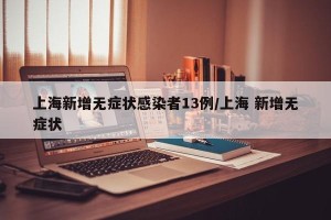上海新增无症状感染者13例/上海 新增无症状