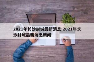 2021年长沙封城最新消息:2021年长沙封城最新消息新闻