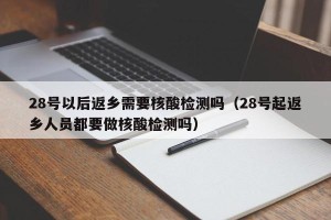 28号以后返乡需要核酸检测吗（28号起返乡人员都要做核酸检测吗）