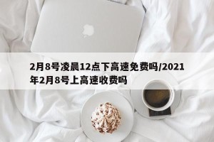 2月8号凌晨12点下高速免费吗/2021年2月8号上高速收费吗
