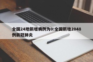 全国24地新增病例为0:全国新增2048例新冠肺炎