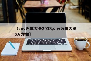 【suv汽车大全2013,suv汽车大全6万左右】