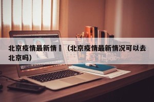 北京疫情最新情況（北京疫情最新情况可以去北京吗）