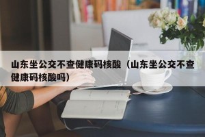 山东坐公交不查健康码核酸（山东坐公交不查健康码核酸吗）