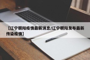 【辽宁朝阳疫情最新消息/辽宁朝阳发布最新传染疫情】
