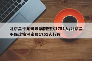 北京昌平某确诊病例密接1751人/北京昌平确诊病例密接1751人行程