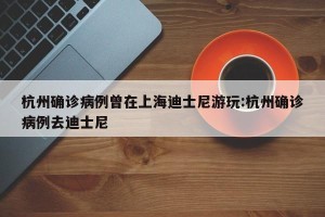 杭州确诊病例曾在上海迪士尼游玩:杭州确诊病例去迪士尼