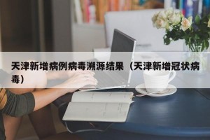 天津新增病例病毒溯源结果（天津新增冠状病毒）