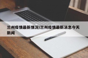 兰州疫情最新情况/兰州疫情最新消息今天 新闻