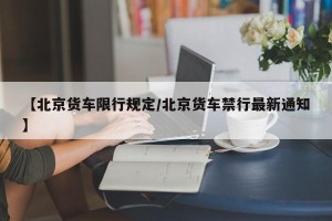 【北京货车限行规定/北京货车禁行最新通知】