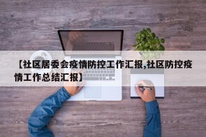 【社区居委会疫情防控工作汇报,社区防控疫情工作总结汇报】