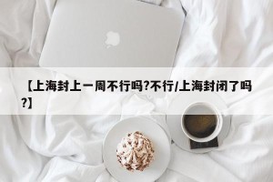 【上海封上一周不行吗?不行/上海封闭了吗?】