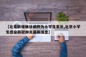 【北京新增确诊病例为小学生家长,北京小学生感染新冠肺炎最新消息】